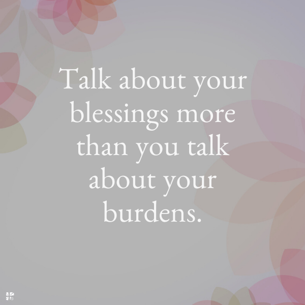 Talk about your blessings more than you talk about your burdens.