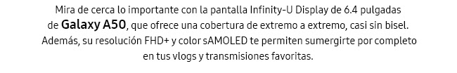 Mira de cerca lo importante con la pantalla Infinity-U Display de 6.4 pulgadas de Galaxy A50, que ofrece una cobertura de extremo a extremo, casi sin bisel. Además, su resolución FHD+ y color sAMOLED te permiten sumergirte por completo en tus vlogs y transmisiones favoritas.