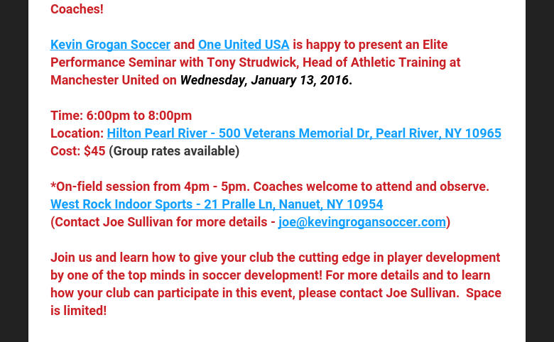 Coaches! Kevin Grogan Soccer and One United USA is happy to present an Elite Performance Seminar with Tony Strudwick, Head of Athletic Training at Manchester United on Wednesday, January 13, 2016. Time: 6:00pm to 8:00pmLocation: Hilton Pearl River - 500 Veterans Memorial Dr, Pearl River, NY 10965Cost: $45 (Group rates available) *On-field session from 4pm - 5pm. Coaches welcome to attend and observe.West Rock Indoor Sports - 21 Pralle Ln, Nanuet, NY 10954(Contact Joe Sullivan for more details - joe@kevingrogansoccer.com) Join us and learn how to give your club the cutting edge in player development by one of the top minds in soccer development! For more details and to learn how your club can participate in this event, please contact Joe Sullivan.  Space is limited!