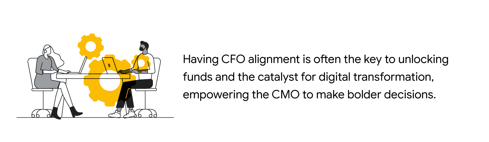Black and white illustration of two people sitting
                at a table, using laptops, next to the quote: “Having
                CFO alignment is often the key to unlocking funds and
                the catalyst for digital transformation, empowering the
                CMO to make bolder decisions.