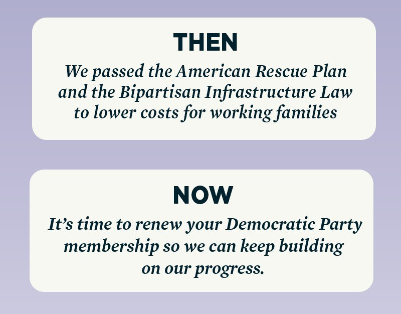 THEN: We passed the American Rescue Plan and the Bipartisan Infrastructure Law to lower costs for working families. NOW: It’s time to renew your Democratic Party membership so we can keep building on our progress. 