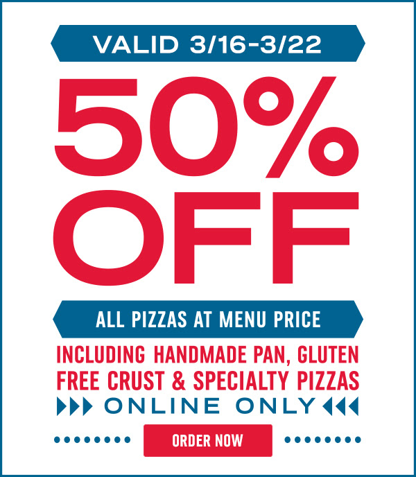 Valid 3/16 through 3/22 - 50% off all pizzas at menu price - Including Handmade Pan, Gluten Free Crust & Speciality Pizzas - Online only - Order Now!