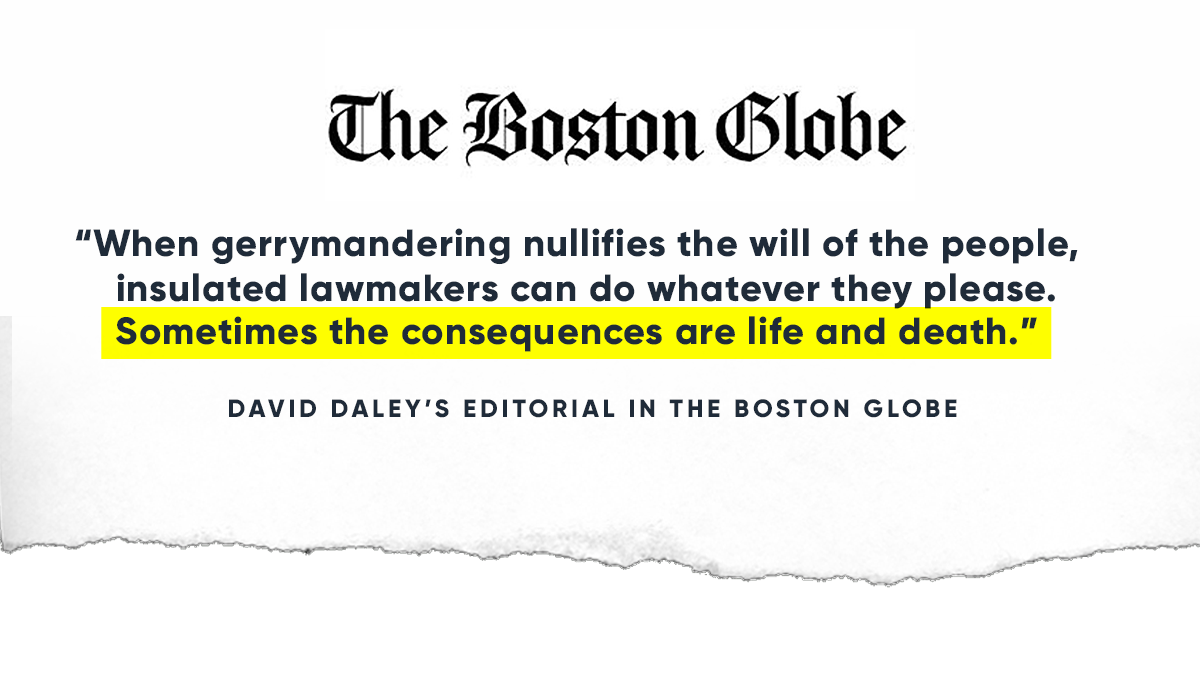 “When gerrymandering nullifies the will of the people, insulated lawmakers can do whatever they please. Sometimes the consequences are life and death.” -- David Daley’s Editorial in The Boston Globe