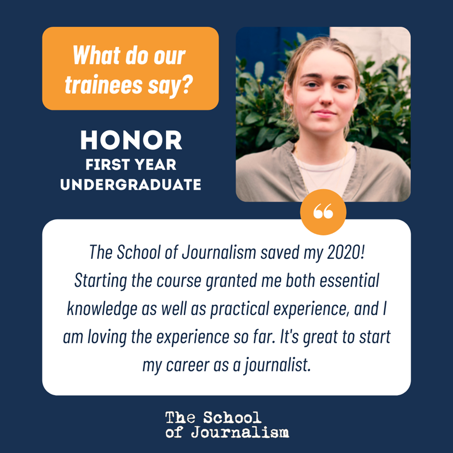Infographic titled ‘What do our trainees say?’ With a quote by Honor, first year undergraduate: “The School of Journalism saved my 2020! Starting the course granted me both essential knowledge as well as practical experience, and I am loving the experience so far. It's great to start my career as a journalist.” Text is shown in white and blue fonts, in white and orange text boxes against a blue background. There is a headshot of Honor looking at the camera with a straight face in the top right. Her long blonde hair is tied back and she is standing in front of a green bush.