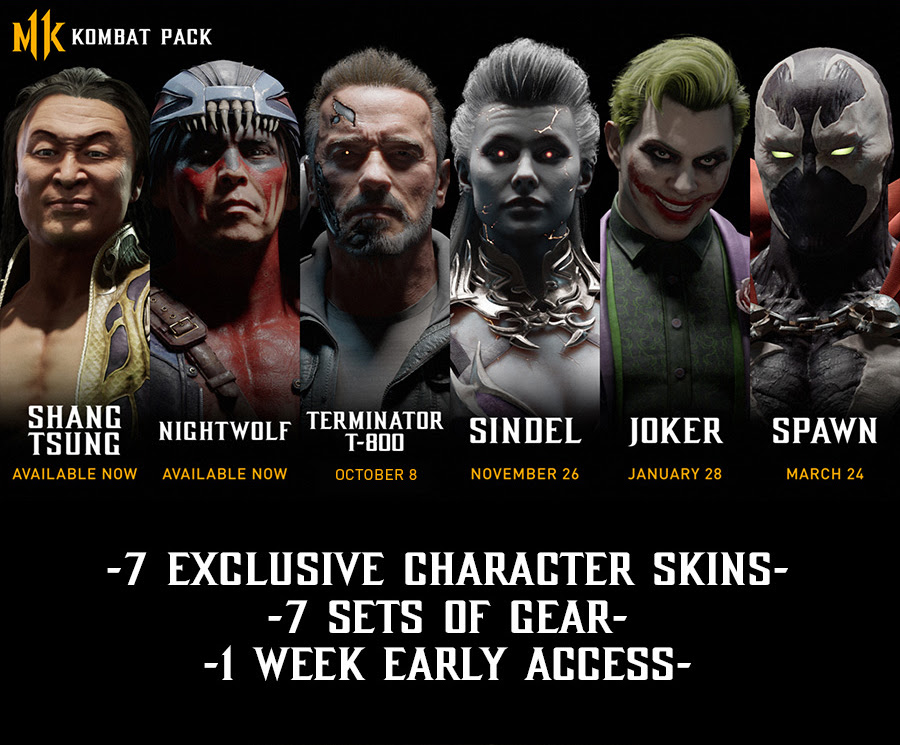 MK KOMBAT PACK | SHANG TSUNG | AVAILABLE NOW | NIGHTWOLF | AVAILABLE NOW | TERMINATOR T-800 | OCTOBER 8 | SINDEL | NOVEMBER 26 | JOCKER | JANUARY 28 | SPAWN | MARCH 24 | -7 EXCLUSIVE CHARACTER SKINS- | -7 SETS OF GEAR- | -1 WEEK EARLY ACCESS-
