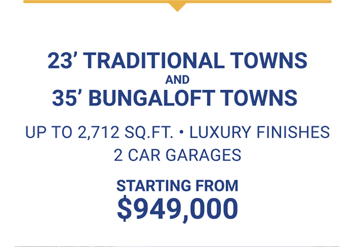 23’ TRADITIONAL TOWNS AND 35’ BUNGALOFT TOWNS UP TO 2,712 SQ.FT. • LUXURY FINISHES 2 CAR GARAGES STARTING FROM $949,000 