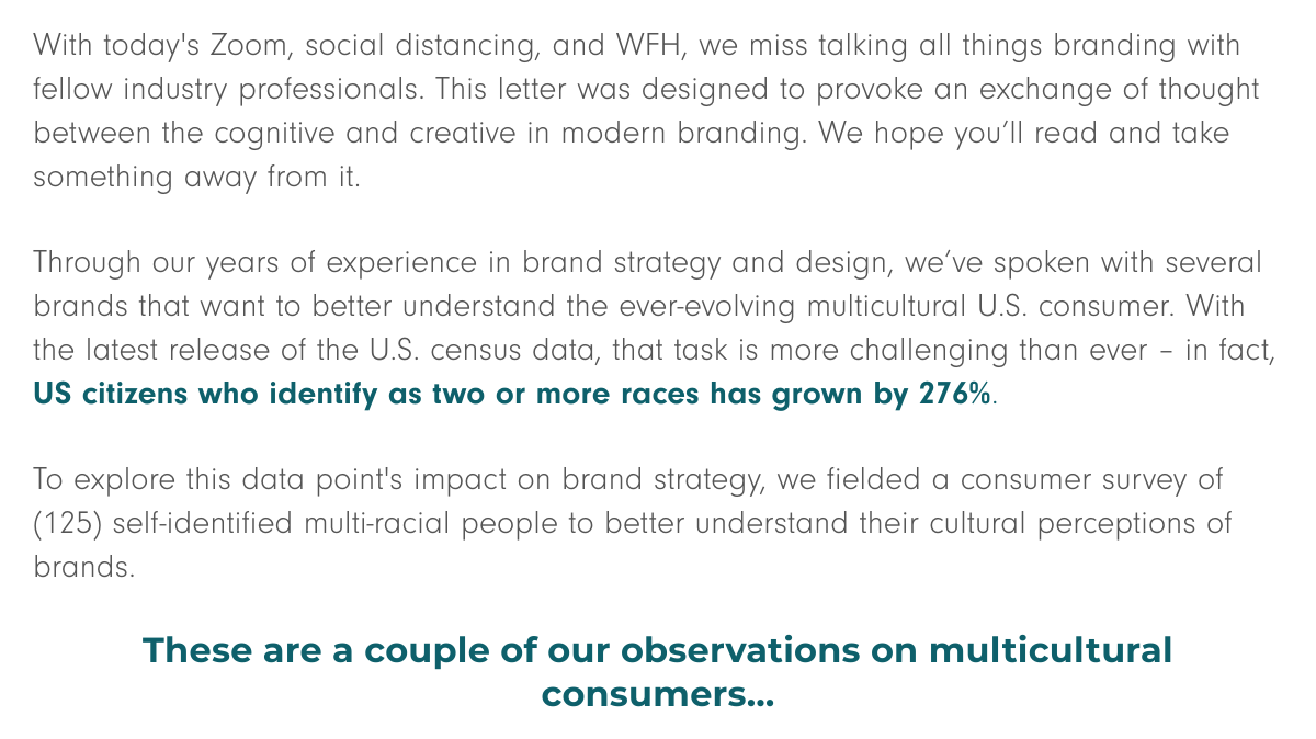 With today's Zoom, social distancing, and WFH (work from home), we miss talking all things branding with fellow industry professionals. This letter was designed to provoke an exchange of thought between the cognitive and creative in modern branding. We hope you’ll read and take something away from it.   Through our years of experience in brand strategy and design, we’ve spoken with several brands that want to better understand the ever-evolving multicultural U.S. consumer. With the latest release of the U.S. census data, that task is more challenging than ever – in fact, US citizens who identify as two or more races has grown by 276%.  To explore this data point's impact on brand strategy, we fielded a consumer survey of (125) self-identified multi-racial people to better understand their cultural perceptions of brands. These are a couple of our observations on multicultural consumers…