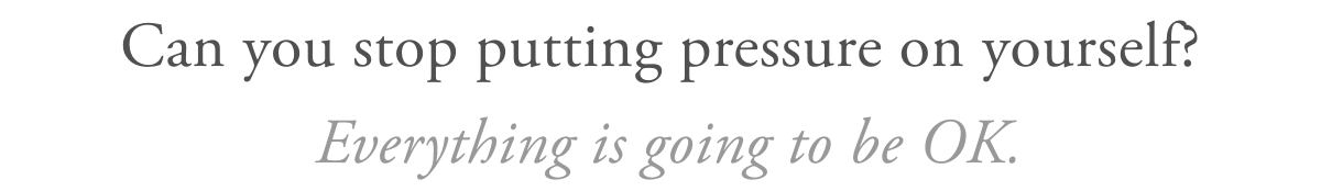Can you stop putting pressure on yourself? Everything is going to be OK.
