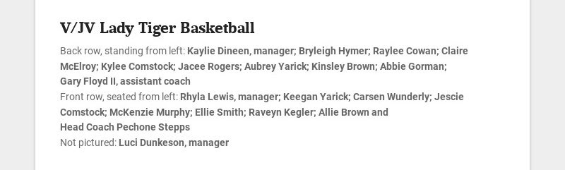 V/JV Lady Tiger Basketball
Back row, standing from left: Kaylie Dineen, manager; Bryleigh Hymer;...