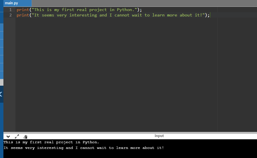 main.py 1 print(This is my first real project in Python.); 2 print(It seems very interesting and I cannot wait to learn mo