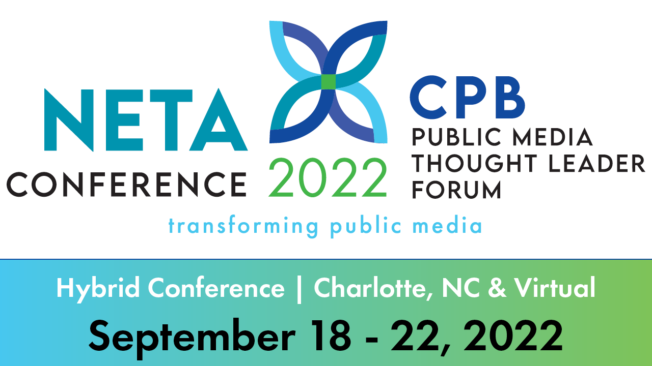 NETA Conference. CPB Public Media Thought Leader Forum. Transforming Public Media. Hybrid Conference. Charlotte, NC and virtual. September 18-22, 2022.