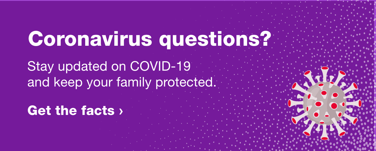 Coronavirus questions? Stay updated on COVID-19 and keep your family protected. Get the facts.